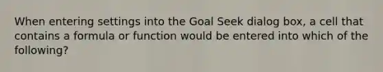 When entering settings into the Goal Seek dialog box, a cell that contains a formula or function would be entered into which of the following?