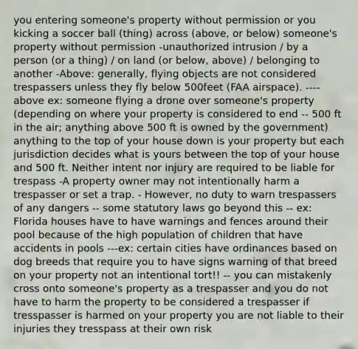 you entering someone's property without permission or you kicking a soccer ball (thing) across (above, or below) someone's property without permission -unauthorized intrusion / by a person (or a thing) / on land (or below, above) / belonging to another -Above: generally, flying objects are not considered trespassers unless they fly below 500feet (FAA airspace). ----above ex: someone flying a drone over someone's property (depending on where your property is considered to end -- 500 ft in the air; anything above 500 ft is owned by the government) anything to the top of your house down is your property but each jurisdiction decides what is yours between the top of your house and 500 ft. Neither intent nor injury are required to be liable for trespass -A property owner may not intentionally harm a trespasser or set a trap. - However, no duty to warn trespassers of any dangers -- some statutory laws go beyond this -- ex: Florida houses have to have warnings and fences around their pool because of the high population of children that have accidents in pools ---ex: certain cities have ordinances based on dog breeds that require you to have signs warning of that breed on your property not an intentional tort!! -- you can mistakenly cross onto someone's property as a trespasser and you do not have to harm the property to be considered a trespasser if tresspasser is harmed on your property you are not liable to their injuries they tresspass at their own risk