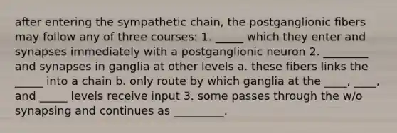 after entering the sympathetic chain, the postganglionic fibers may follow any of three courses: 1. _____ which they enter and synapses immediately with a postganglionic neuron 2. ________ and synapses in ganglia at other levels a. these fibers links the _____ into a chain b. only route by which ganglia at the ____, ____, and _____ levels receive input 3. some passes through the w/o synapsing and continues as _________.