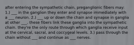 after entering the sympathetic chain, preganglionic fibers may: 1.) ___ in the ganglion they enter and synapse immediately with a ___ neuron. 2.) ___ up or down the chain and synapse in ganglia at other ___. these fibers link these ganglia into the sympathetic chain. they're the only route through which ganglia receive input at the cervical, sacral, and coccygeal levels. 3.) pass through the chain without ___ and continue as ___ nerves.