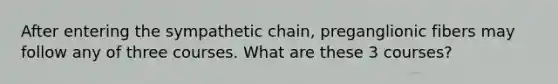 After entering the sympathetic chain, preganglionic fibers may follow any of three courses. What are these 3 courses?