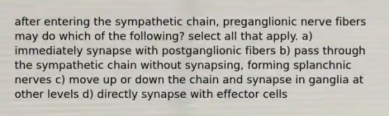 after entering the sympathetic chain, preganglionic nerve fibers may do which of the following? select all that apply. a) immediately synapse with postganglionic fibers b) pass through the sympathetic chain without synapsing, forming splanchnic nerves c) move up or down the chain and synapse in ganglia at other levels d) directly synapse with effector cells