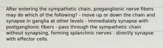 After entering the sympathetic chain, preganglionic nerve fibers may do which of the following? - move up or down the chain and synapse in ganglia at other levels - immediately synapse with postganglionic fibers - pass through the sympathetic chain without synapsing, forming splanchnic nerves - directly synapse with effector cells.