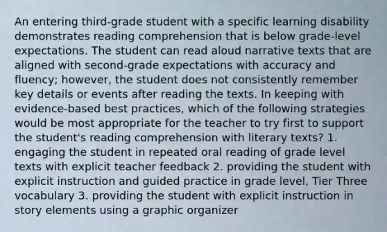 An entering third-grade student with a specific learning disability demonstrates reading comprehension that is below grade-level expectations. The student can read aloud narrative texts that are aligned with second-grade expectations with accuracy and fluency; however, the student does not consistently remember key details or events after reading the texts. In keeping with evidence-based best practices, which of the following strategies would be most appropriate for the teacher to try first to support the student's reading comprehension with literary texts? 1. engaging the student in repeated oral reading of grade level texts with explicit teacher feedback 2. providing the student with explicit instruction and guided practice in grade level, Tier Three vocabulary 3. providing the student with explicit instruction in story elements using a graphic organizer