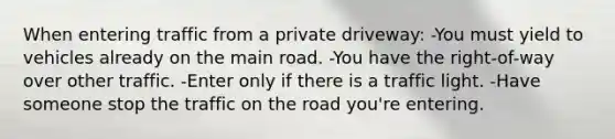 When entering traffic from a private driveway: -You must yield to vehicles already on the main road. -You have the right-of-way over other traffic. -Enter only if there is a traffic light. -Have someone stop the traffic on the road you're entering.