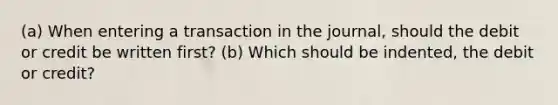 (a) When entering a transaction in the journal, should the debit or credit be written first? (b) Which should be indented, the debit or credit?