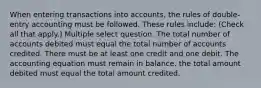 When entering transactions into accounts, the rules of double-entry accounting must be followed. These rules include: (Check all that apply.) Multiple select question. The total number of accounts debited must equal the total number of accounts credited. There must be at least one credit and one debit. The accounting equation must remain in balance. the total amount debited must equal the total amount credited.