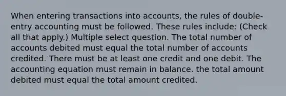 When entering transactions into accounts, the rules of double-entry accounting must be followed. These rules include: (Check all that apply.) Multiple select question. The total number of accounts debited must equal the total number of accounts credited. There must be at least one credit and one debit. <a href='https://www.questionai.com/knowledge/k7UJ6J5ODQ-the-accounting-equation' class='anchor-knowledge'>the accounting equation</a> must remain in balance. the total amount debited must equal the total amount credited.