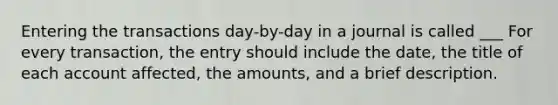 Entering the transactions day-by-day in a journal is called ___ For every transaction, the entry should include the date, the title of each account affected, the amounts, and a brief description.