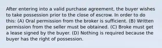 After entering into a valid purchase agreement, the buyer wishes to take possession prior to the close of escrow. In order to do this: (A) Oral permission from the broker is sufficient. (B) Written permission from the seller must be obtained. (C) Broke must get a lease signed by the buyer. (D) Nothing is required because the buyer has the right of possession.