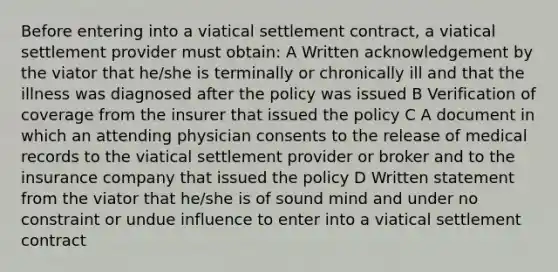 Before entering into a viatical settlement contract, a viatical settlement provider must obtain: A Written acknowledgement by the viator that he/she is terminally or chronically ill and that the illness was diagnosed after the policy was issued B Verification of coverage from the insurer that issued the policy C A document in which an attending physician consents to the release of medical records to the viatical settlement provider or broker and to the insurance company that issued the policy D Written statement from the viator that he/she is of sound mind and under no constraint or undue influence to enter into a viatical settlement contract