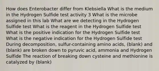 How does Enterobacter differ from Klebsiella What is the medium in the Hydrogen Sulfide test activity 3 What is the microbe assigned in this lab What are we detecting in the Hydrogen Sulfide test What is the reagent in the Hydrogen Sulfide test What is the positive indication for the Hydrogen Sulfide test What is the negative indication for the Hydrogen Sulfide test During decomposition, sulfur-containing amino acids, (blank) and (blank) are broken down to pyruvic acid, ammonia and Hydrogen Sulfide The reaction of breaking down cysteine and methionine is catalyzed by (blank)