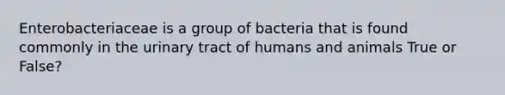 Enterobacteriaceae is a group of bacteria that is found commonly in the urinary tract of humans and animals True or False?