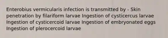 Enterobius vermicularis infection is transmitted by - Skin penetration by filariform larvae Ingestion of cysticercus larvae Ingestion of cysticercoid larvae Ingestion of embryonated eggs Ingestion of plerocercoid larvae