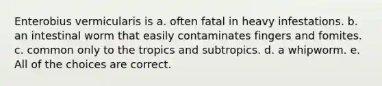 Enterobius vermicularis is a. often fatal in heavy infestations. b. an intestinal worm that easily contaminates fingers and fomites. c. common only to the tropics and subtropics. d. a whipworm. e. All of the choices are correct.