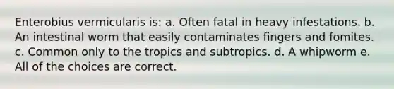 Enterobius vermicularis is: a. Often fatal in heavy infestations. b. An intestinal worm that easily contaminates fingers and fomites. c. Common only to the tropics and subtropics. d. A whipworm e. All of the choices are correct.