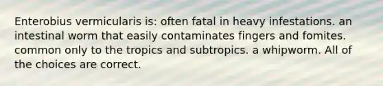 Enterobius vermicularis is: often fatal in heavy infestations. an intestinal worm that easily contaminates fingers and fomites. common only to the tropics and subtropics. a whipworm. All of the choices are correct.