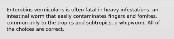 Enterobius vermicularis is often fatal in heavy infestations. an intestinal worm that easily contaminates fingers and fomites. common only to the tropics and subtropics. a whipworm. All of the choices are correct.