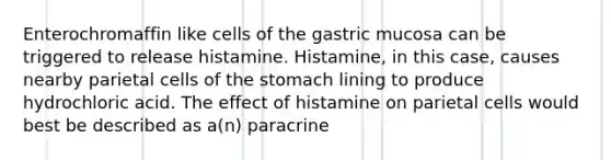 Enterochromaffin like cells of the gastric mucosa can be triggered to release histamine. Histamine, in this case, causes nearby parietal cells of <a href='https://www.questionai.com/knowledge/kLccSGjkt8-the-stomach' class='anchor-knowledge'>the stomach</a> lining to produce hydrochloric acid. The effect of histamine on parietal cells would best be described as a(n) paracrine