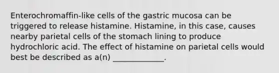 Enterochromaffin-like cells of the gastric mucosa can be triggered to release histamine. Histamine, in this case, causes nearby parietal cells of the stomach lining to produce hydrochloric acid. The effect of histamine on parietal cells would best be described as a(n) _____________.