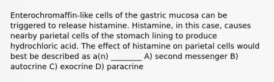 Enterochromaffin-like cells of the gastric mucosa can be triggered to release histamine. Histamine, in this case, causes nearby parietal cells of <a href='https://www.questionai.com/knowledge/kLccSGjkt8-the-stomach' class='anchor-knowledge'>the stomach</a> lining to produce hydrochloric acid. The effect of histamine on parietal cells would best be described as a(n) ________ A) second messenger B) autocrine C) exocrine D) paracrine