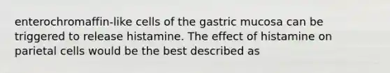 enterochromaffin-like cells of the gastric mucosa can be triggered to release histamine. The effect of histamine on parietal cells would be the best described as