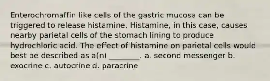 Enterochromaffin-like cells of the gastric mucosa can be triggered to release histamine. Histamine, in this case, causes nearby parietal cells of the stomach lining to produce hydrochloric acid. The effect of histamine on parietal cells would best be described as a(n) ________. a. second messenger b. exocrine c. autocrine d. paracrine