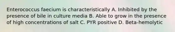 Enterococcus faecium is characteristically A. Inhibited by the presence of bile in culture media B. Able to grow in the presence of high concentrations of salt C. PYR positive D. Beta-hemolytic