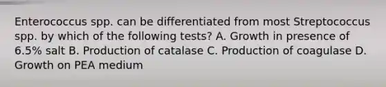 Enterococcus spp. can be differentiated from most Streptococcus spp. by which of the following tests? A. Growth in presence of 6.5% salt B. Production of catalase C. Production of coagulase D. Growth on PEA medium