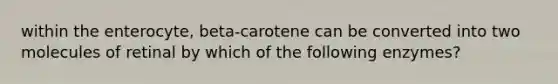 within the enterocyte, beta-carotene can be converted into two molecules of retinal by which of the following enzymes?