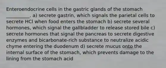 Enteroendocrine cells in the gastric glands of the stomach __________. a) secrete gastrin, which signals the parietal cells to secrete HCl when food enters the stomach b) secrete several hormones, which signal the gallbladder to release stored bile c) secrete hormones that signal the pancreas to secrete digestive enzymes and bicarbonate-rich substance to neutralize acidic chyme entering the duodenum d) secrete mucus onto the internal surface of the stomach, which prevents damage to the lining from the stomach acid