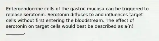 Enteroendocrine cells of the gastric mucosa can be triggered to release serotonin. Serotonin diffuses to and influences target cells without first entering the bloodstream. The effect of serotonin on target cells would best be described as a(n) ________.