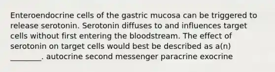 Enteroendocrine cells of the gastric mucosa can be triggered to release serotonin. Serotonin diffuses to and influences target cells without first entering the bloodstream. The effect of serotonin on target cells would best be described as a(n) ________. autocrine second messenger paracrine exocrine