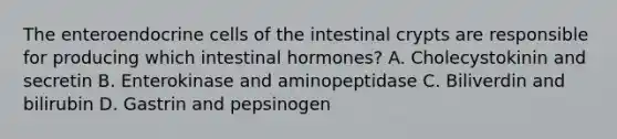 The enteroendocrine cells of the intestinal crypts are responsible for producing which intestinal hormones? A. Cholecystokinin and secretin B. Enterokinase and aminopeptidase C. Biliverdin and bilirubin D. Gastrin and pepsinogen