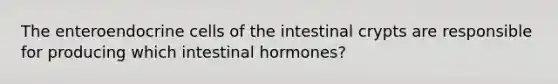 The enteroendocrine cells of the intestinal crypts are responsible for producing which intestinal hormones?