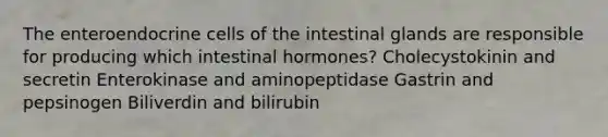 The enteroendocrine cells of the intestinal glands are responsible for producing which intestinal hormones? Cholecystokinin and secretin Enterokinase and aminopeptidase Gastrin and pepsinogen Biliverdin and bilirubin