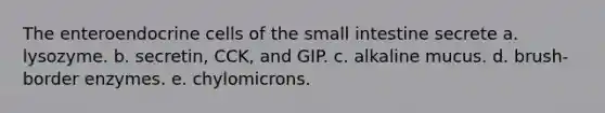 The enteroendocrine cells of the small intestine secrete a. lysozyme. b. secretin, CCK, and GIP. c. alkaline mucus. d. brush-border enzymes. e. chylomicrons.