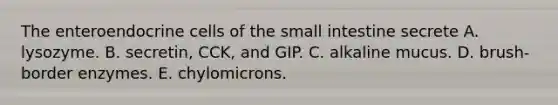 The enteroendocrine cells of <a href='https://www.questionai.com/knowledge/kt623fh5xn-the-small-intestine' class='anchor-knowledge'>the small intestine</a> secrete A. lysozyme. B. secretin, CCK, and GIP. C. alkaline mucus. D. brush-border enzymes. E. chylomicrons.