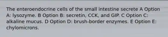 The enteroendocrine cells of the small intestine secrete A Option A: lysozyme. B Option B: secretin, CCK, and GIP. C Option C: alkaline mucus. D Option D: brush-border enzymes. E Option E: chylomicrons.