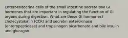 Enteroendocrine cells of the small intestine secrete two GI hormones that are important in regulating the function of GI organs during digestion. What are these GI hormones? cholecystokinin (CCK) and secretin enterokinase (enteropeptidase) and trypsinogen bicarbonate and bile insulin and glucagon