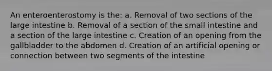 An enteroenterostomy is the: a. Removal of two sections of the large intestine b. Removal of a section of the small intestine and a section of the large intestine c. Creation of an opening from the gallbladder to the abdomen d. Creation of an artificial opening or connection between two segments of the intestine