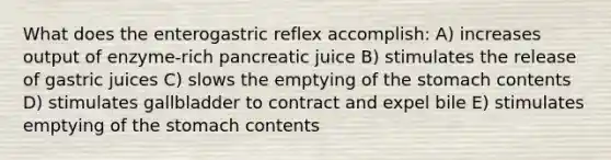 What does the enterogastric reflex accomplish: A) increases output of enzyme-rich pancreatic juice B) stimulates the release of gastric juices C) slows the emptying of the stomach contents D) stimulates gallbladder to contract and expel bile E) stimulates emptying of the stomach contents