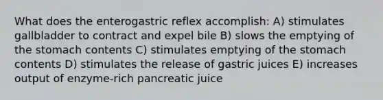 What does the enterogastric reflex accomplish: A) stimulates gallbladder to contract and expel bile B) slows the emptying of the stomach contents C) stimulates emptying of the stomach contents D) stimulates the release of gastric juices E) increases output of enzyme-rich pancreatic juice