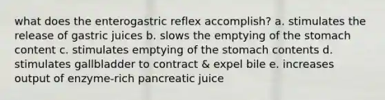 what does the enterogastric reflex accomplish? a. stimulates the release of gastric juices b. slows the emptying of <a href='https://www.questionai.com/knowledge/kLccSGjkt8-the-stomach' class='anchor-knowledge'>the stomach</a> content c. stimulates emptying of the stomach contents d. stimulates gallbladder to contract & expel bile e. increases output of enzyme-rich pancreatic juice