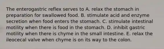 The enterogastric reflex serves to A. relax the stomach in preparation for swallowed food. B. stimulate acid and enzyme secretion when food enters the stomach. C. stimulate intestinal motility when there is food in the stomach. D. inhibit gastric motility when there is chyme in the small intestine. E. relax the ileocecal valve when chyme is on its way to the colon.