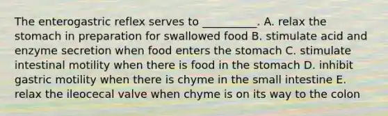 The enterogastric reflex serves to __________. A. relax the stomach in preparation for swallowed food B. stimulate acid and enzyme secretion when food enters the stomach C. stimulate intestinal motility when there is food in the stomach D. inhibit gastric motility when there is chyme in the small intestine E. relax the ileocecal valve when chyme is on its way to the colon