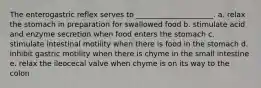 The enterogastric reflex serves to _____________________. a. relax the stomach in preparation for swallowed food b. stimulate acid and enzyme secretion when food enters the stomach c. stimulate intestinal motility when there is food in the stomach d. inhibit gastric motility when there is chyme in the small intestine e. relax the ileocecal valve when chyme is on its way to the colon