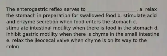 The enterogastric reflex serves to _____________________. a. relax the stomach in preparation for swallowed food b. stimulate acid and enzyme secretion when food enters the stomach c. stimulate intestinal motility when there is food in the stomach d. inhibit gastric motility when there is chyme in the small intestine e. relax the ileocecal valve when chyme is on its way to the colon