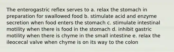 The enterogastric reflex serves to a. relax the stomach in preparation for swallowed food b. stimulate acid and enzyme secretion when food enters the stomach c. stimulate intestinal motility when there is food in the stomach d. inhibit gastric motility when there is chyme in the small intestine e. relax the ileocecal valve when chyme is on its way to the colon