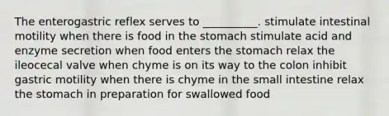 The enterogastric reflex serves to __________. stimulate intestinal motility when there is food in the stomach stimulate acid and enzyme secretion when food enters the stomach relax the ileocecal valve when chyme is on its way to the colon inhibit gastric motility when there is chyme in the small intestine relax the stomach in preparation for swallowed food